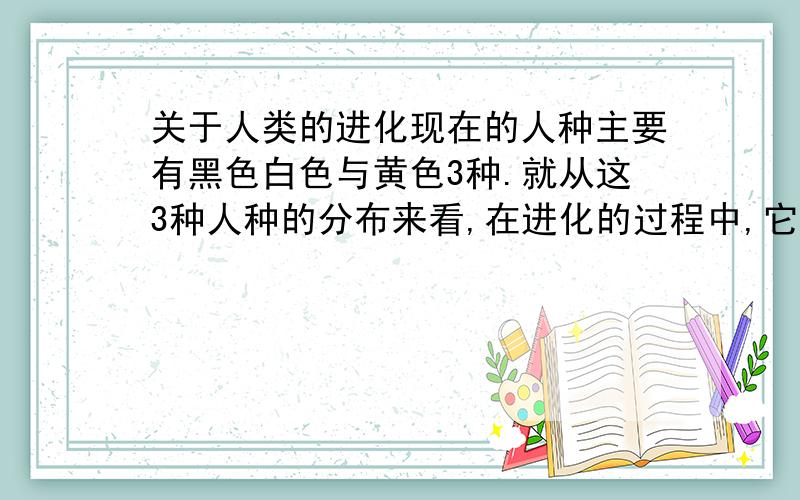 关于人类的进化现在的人种主要有黑色白色与黄色3种.就从这3种人种的分布来看,在进化的过程中,它们是相对独立的进化的.但是