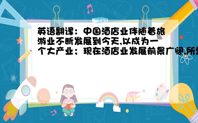 英语翻译：中国酒店业伴随着旅游业不断发展到今天,以成为一个大产业；现在酒店业发展前景广阔,所需酒店专业人才也增多；可以预