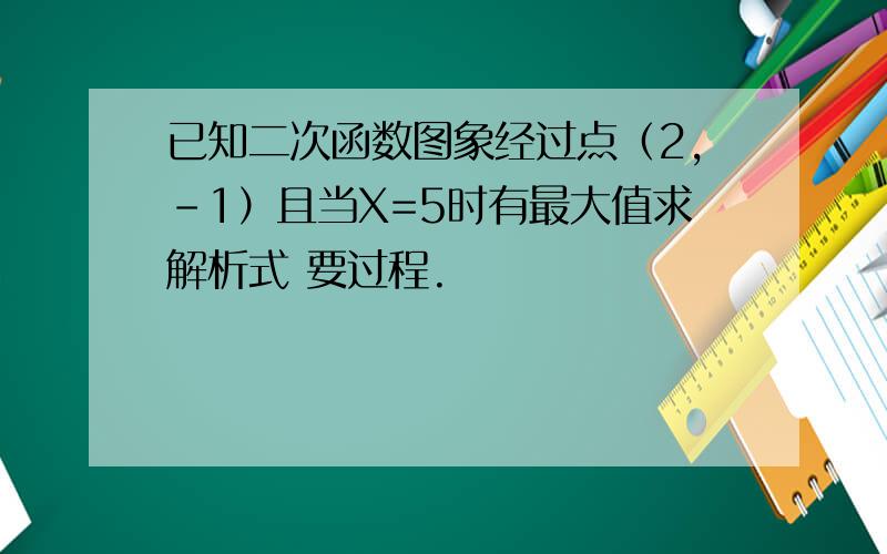 已知二次函数图象经过点（2,-1）且当X=5时有最大值求解析式 要过程.