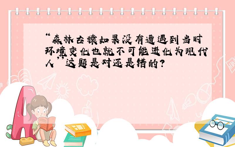 “森林古猿如果没有遭遇到当时环境变化也就不可能进化为现代人''这题是对还是错的?