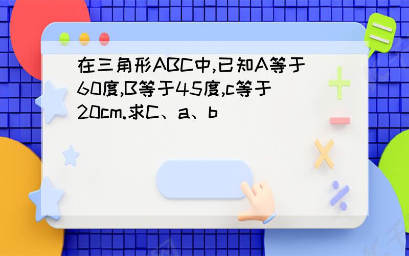 在三角形ABC中,已知A等于60度,B等于45度,c等于20cm.求C、a、b