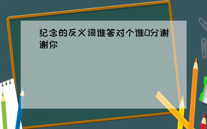 纪念的反义词谁答对个谁0分谢谢你