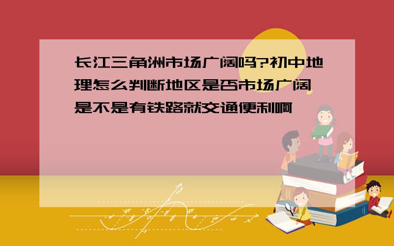 长江三角洲市场广阔吗?初中地理怎么判断地区是否市场广阔,是不是有铁路就交通便利啊