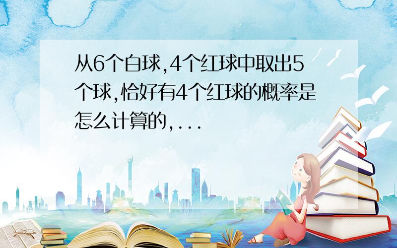 从6个白球,4个红球中取出5个球,恰好有4个红球的概率是怎么计算的,...