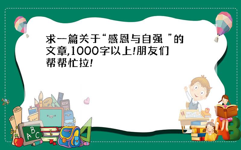 求一篇关于“感恩与自强 ”的文章,1000字以上!朋友们帮帮忙拉!