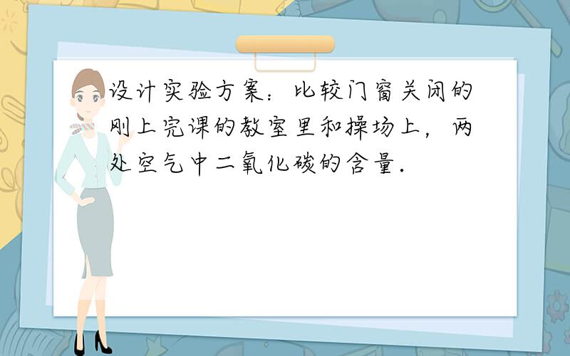 设计实验方案：比较门窗关闭的刚上完课的教室里和操场上，两处空气中二氧化碳的含量．