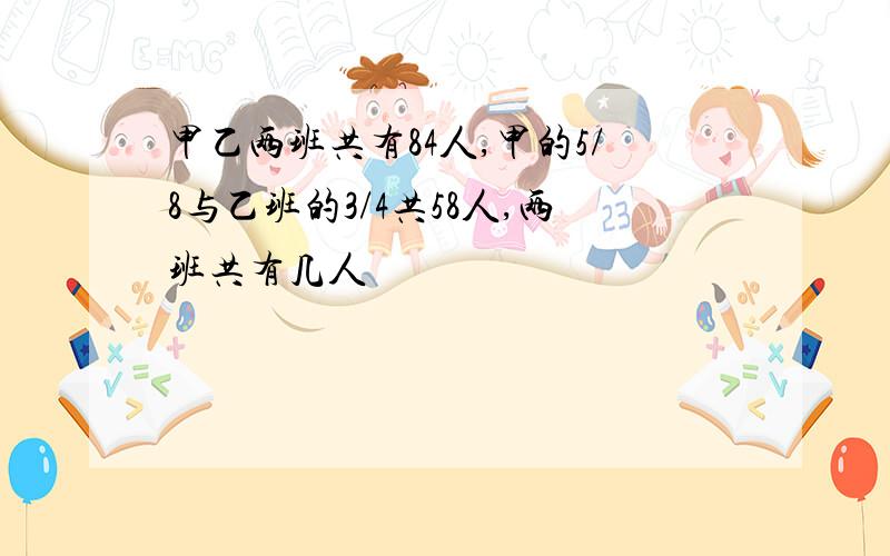 甲乙两班共有84人,甲的5/8与乙班的3/4共58人,两班共有几人