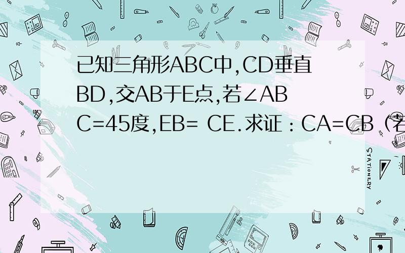 已知三角形ABC中,CD垂直BD,交AB于E点,若∠ABC=45度,EB= CE.求证：CA=CB（若做不出,请求证CA