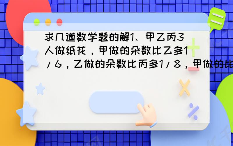 求几道数学题的解1、甲乙丙3人做纸花，甲做的朵数比乙多1/6，乙做的朵数比丙多1/8，甲做的比丙多几分之几？2、儿子年龄