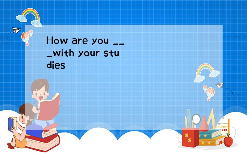 How are you ___with your studies