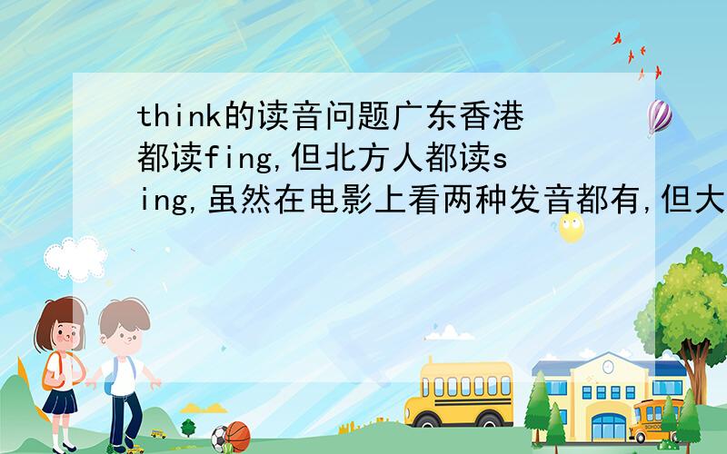 think的读音问题广东香港都读fing,但北方人都读sing,虽然在电影上看两种发音都有,但大部份还是以fing为主吧