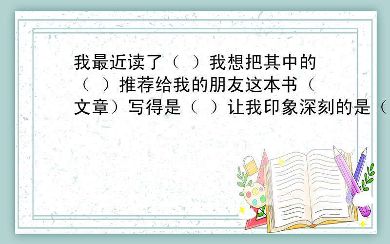 我最近读了（ ）我想把其中的（ ）推荐给我的朋友这本书（文章）写得是（ ）让我印象深刻的是（ ）因为