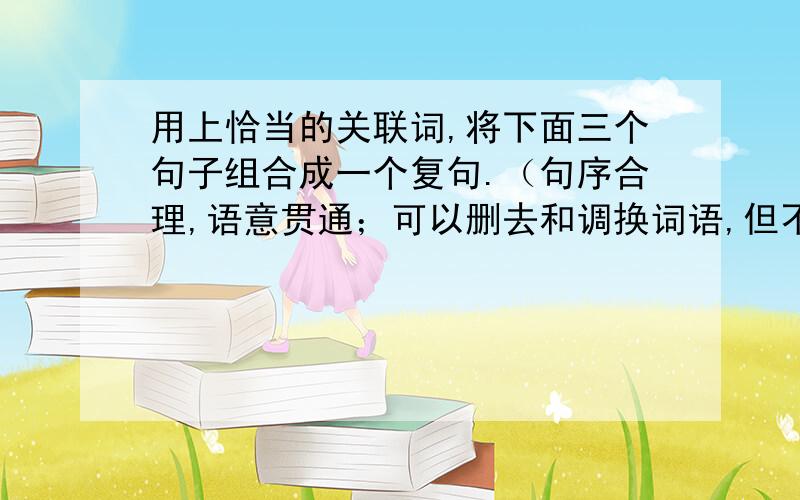 用上恰当的关联词,将下面三个句子组合成一个复句.（句序合理,语意贯通；可以删去和调换词语,但不得改