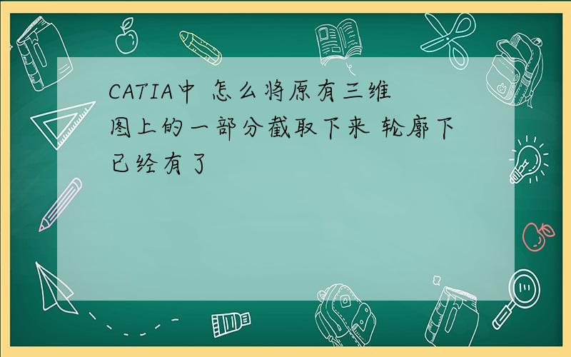 CATIA中 怎么将原有三维图上的一部分截取下来 轮廓下已经有了