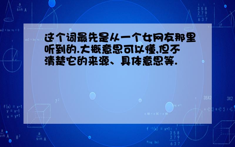 这个词最先是从一个女网友那里听到的.大概意思可以懂,但不清楚它的来源、具体意思等.