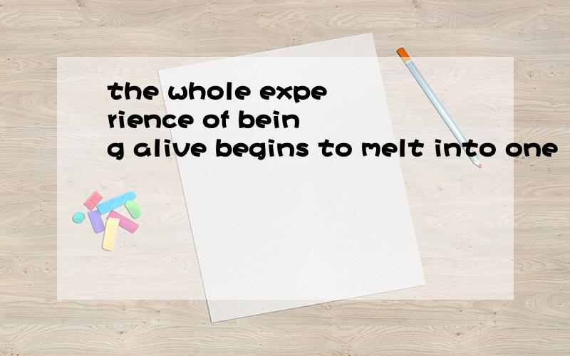 the whole experience of being alive begins to melt into one