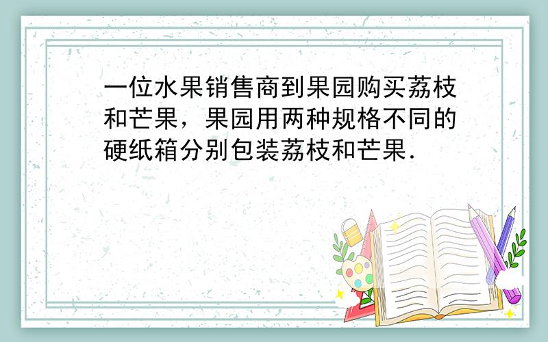 一位水果销售商到果园购买荔枝和芒果，果园用两种规格不同的硬纸箱分别包装荔枝和芒果．