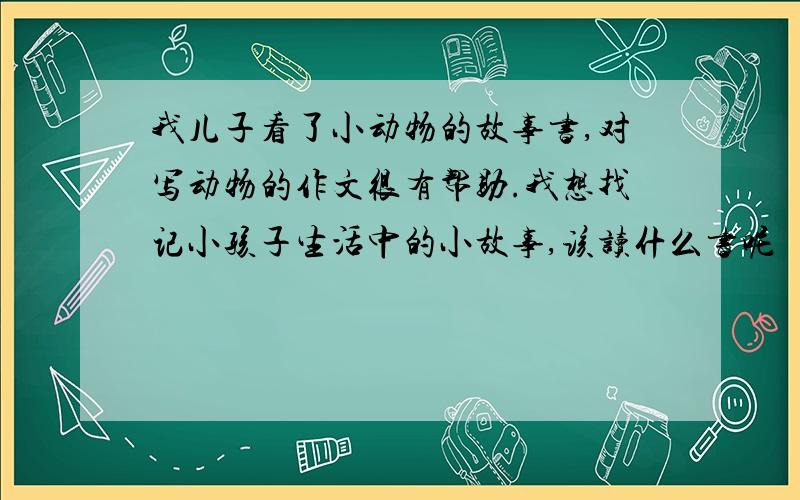 我儿子看了小动物的故事书,对写动物的作文很有帮助.我想找记小孩子生活中的小故事,该读什么书呢