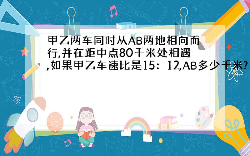 甲乙两车同时从AB两地相向而行,并在距中点80千米处相遇,如果甲乙车速比是15：12,AB多少千米?