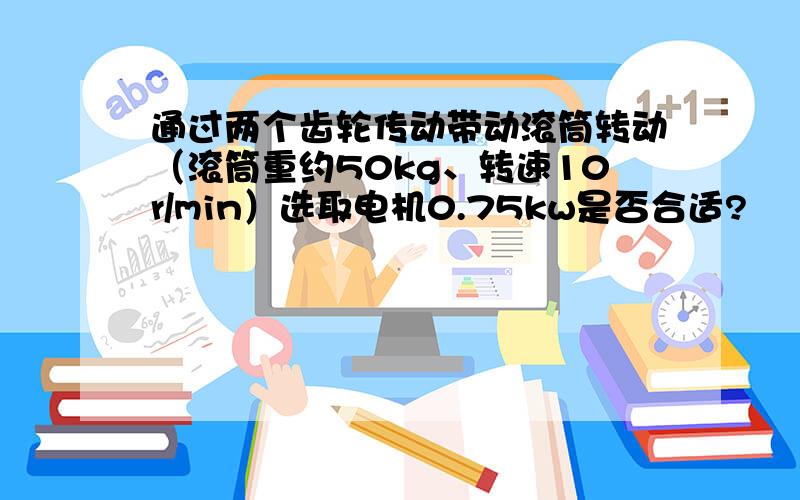 通过两个齿轮传动带动滚筒转动（滚筒重约50kg、转速10r/min）选取电机0.75kw是否合适?