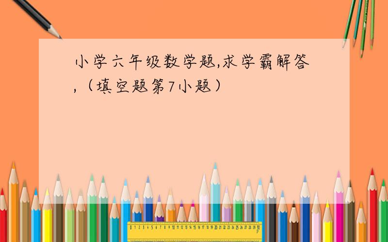 小学六年级数学题,求学霸解答,（填空题第7小题）