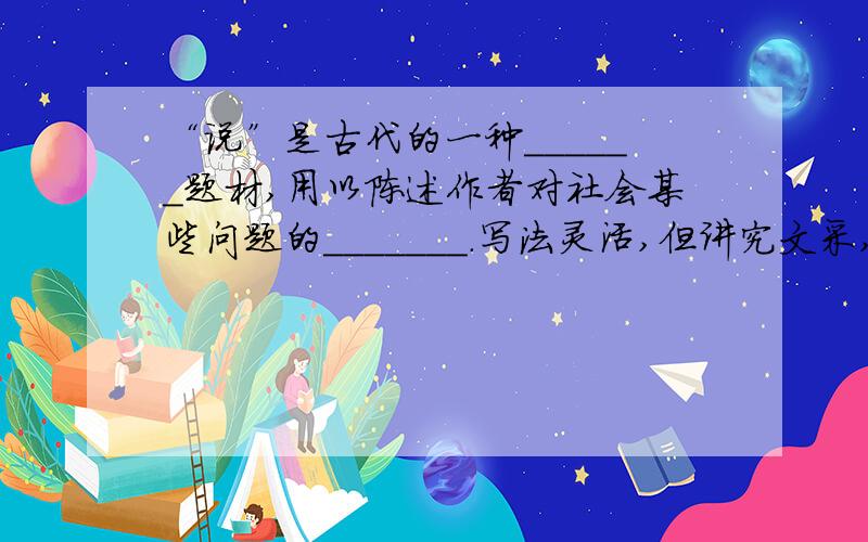 “说”是古代的一种______题材,用以陈述作者对社会某些问题的_______.写法灵活,但讲究文采,与现在的_____