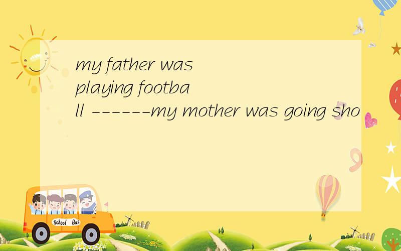 my father was playing football ------my mother was going sho