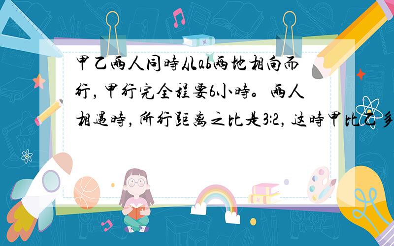 甲乙两人同时从ab两地相向而行，甲行完全程要6小时。两人相遇时，所行距离之比是3:2，这时甲比乙多行18千米，求乙的速度