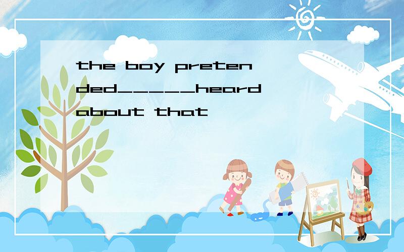 the boy pretended_____heard about that