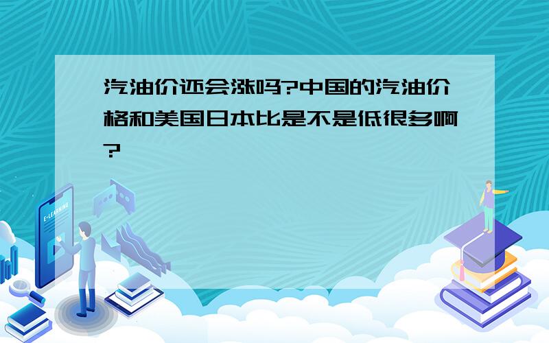 汽油价还会涨吗?中国的汽油价格和美国日本比是不是低很多啊?