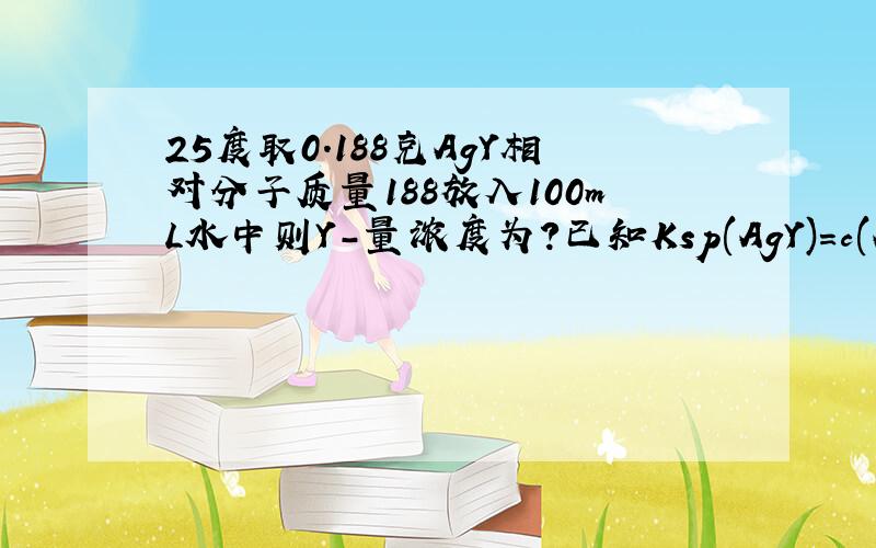 25度取0.188克AgY相对分子质量188放入100mL水中则Y-量浓度为?已知Ksp(AgY)=c(Ag+)c(Y-