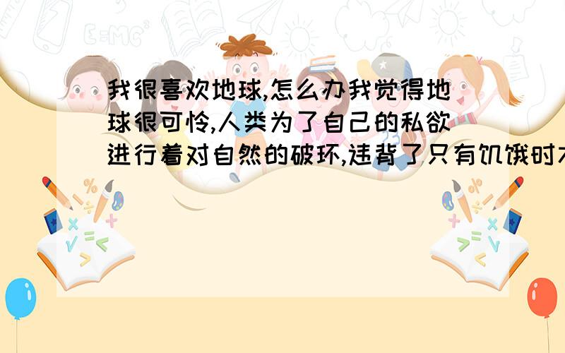 我很喜欢地球,怎么办我觉得地球很可怜,人类为了自己的私欲进行着对自然的破环,违背了只有饥饿时才进行捕杀的自然意志,所以我