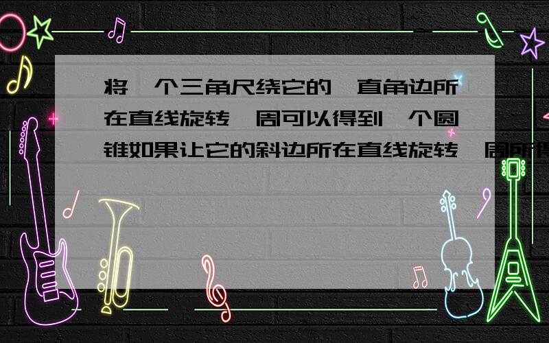 将一个三角尺绕它的一直角边所在直线旋转一周可以得到一个圆锥如果让它的斜边所在直线旋转一周所得到的有是什么样的几何体?