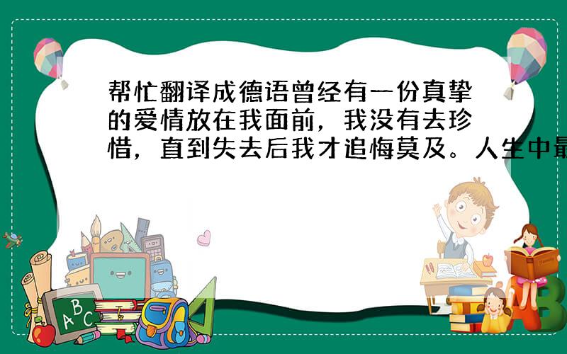 帮忙翻译成德语曾经有一份真挚的爱情放在我面前，我没有去珍惜，直到失去后我才追悔莫及。人生中最痛苦的事莫过于此，如果一切可