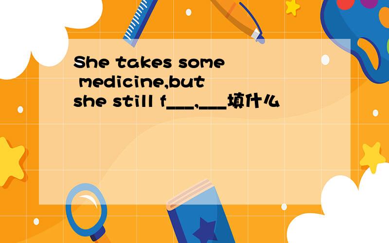 She takes some medicine,but she still f___,___填什么