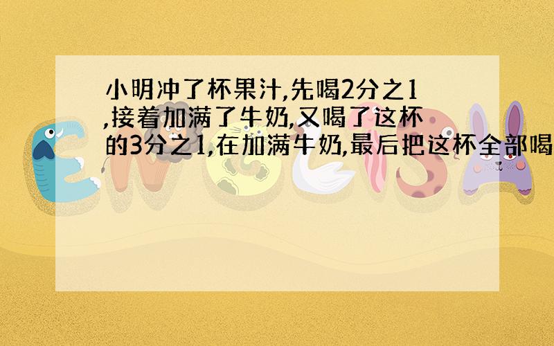 小明冲了杯果汁,先喝2分之1,接着加满了牛奶,又喝了这杯的3分之1,在加满牛奶,最后把这杯全部喝完,那么小明喝的果汁多还