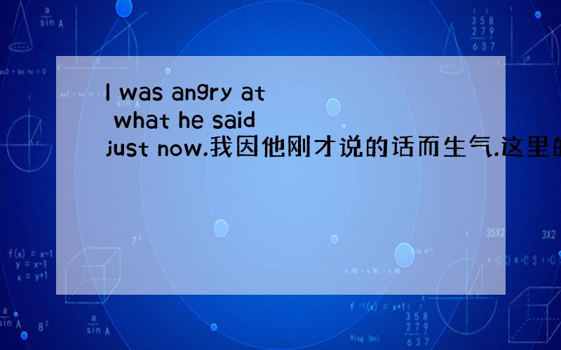 I was angry at what he said just now.我因他刚才说的话而生气.这里的为什么用到wha