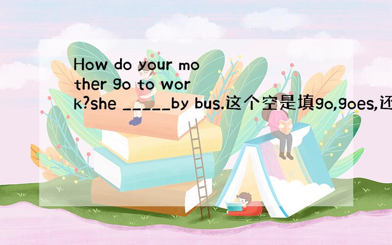 How do your mother go to work?she _____by bus.这个空是填go,goes,还