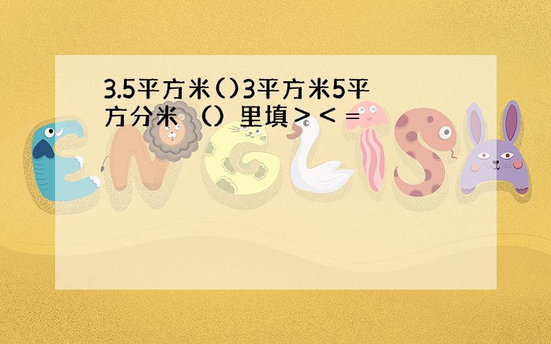 3.5平方米()3平方米5平方分米 （）里填＞＜＝