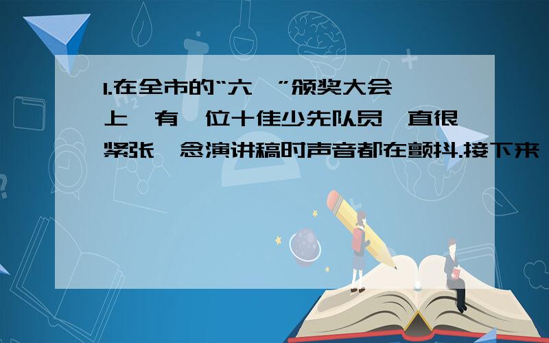 1.在全市的“六一”颁奖大会上,有一位十佳少先队员一直很紧张,念演讲稿时声音都在颤抖.接下来,是小记者提问时间了,她更是