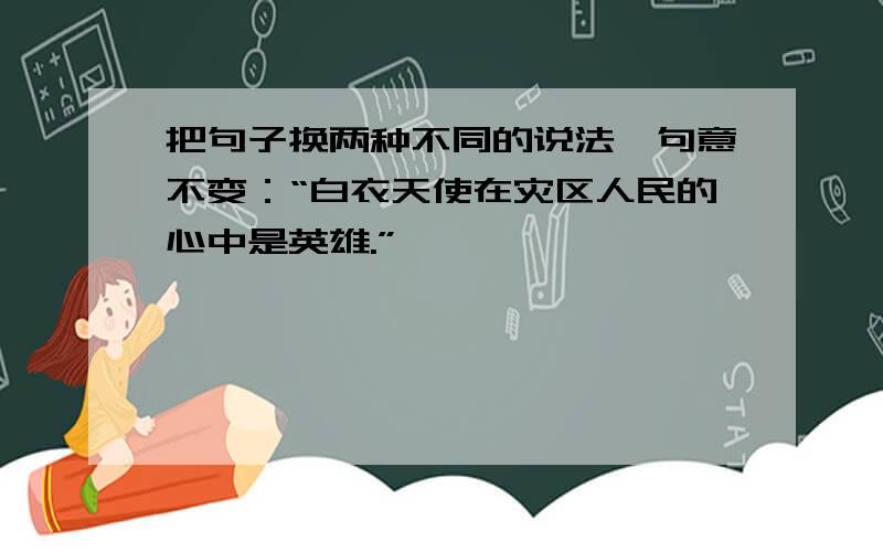 把句子换两种不同的说法,句意不变：“白衣天使在灾区人民的心中是英雄.”