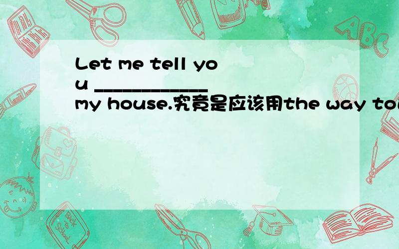 Let me tell you ____________my house.究竟是应该用the way to还是the w