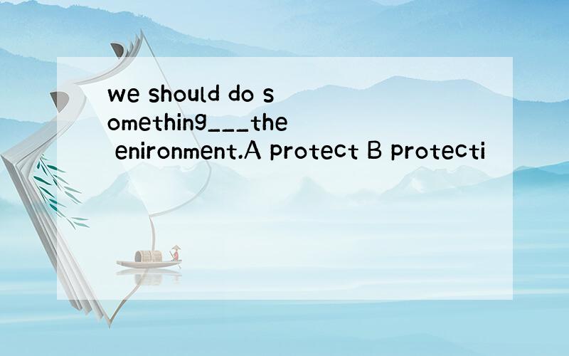 we should do something___the enironment.A protect B protecti