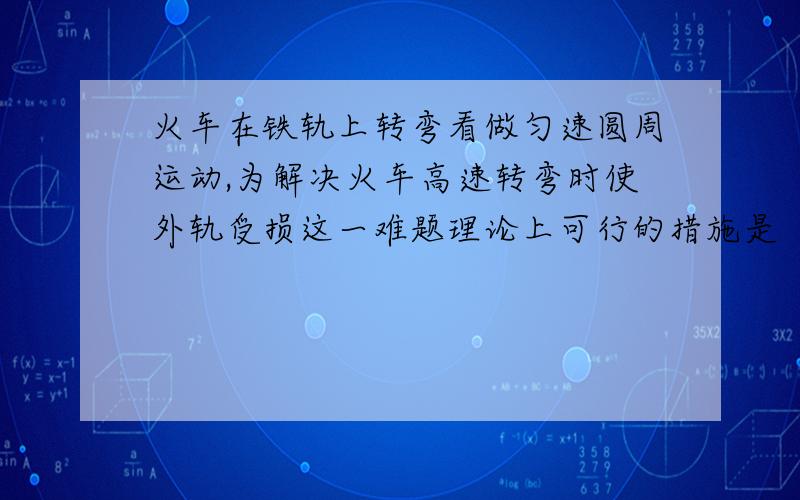 火车在铁轨上转弯看做匀速圆周运动,为解决火车高速转弯时使外轨受损这一难题理论上可行的措施是