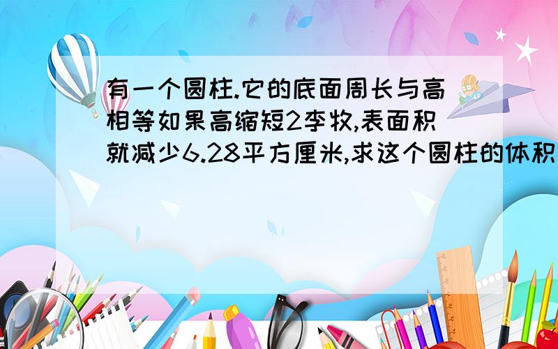 有一个圆柱.它的底面周长与高相等如果高缩短2李牧,表面积就减少6.28平方厘米,求这个圆柱的体积