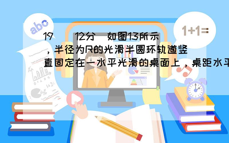 19．（12分）如图13所示，半径为R的光滑半圆环轨道竖直固定在一水平光滑的桌面上，桌距水平地面的高度也为R。在桌面上轻