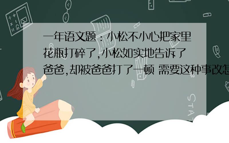 一年语文题：小松不小心把家里花瓶打碎了,小松如实地告诉了爸爸,却被爸爸打了一顿 需要这种事改怎么做呢