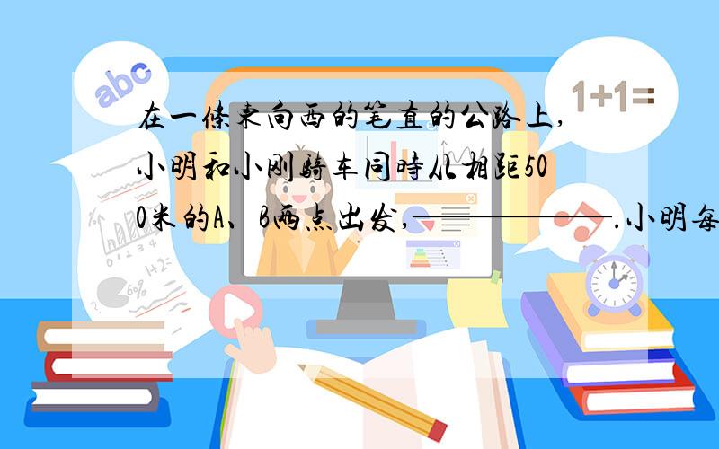 在一条东向西的笔直的公路上,小明和小刚骑车同时从相距500米的A、B两点出发,——————.小明每分钟行