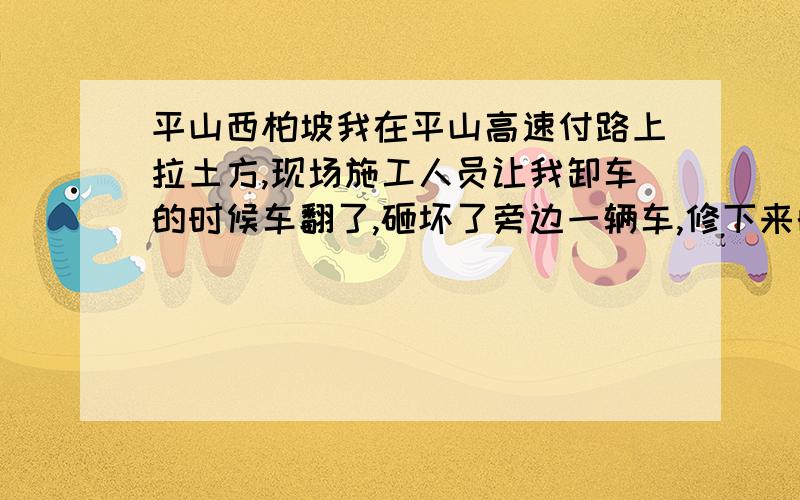 平山西柏坡我在平山高速付路上拉土方,现场施工人员让我卸车的时候车翻了,砸坏了旁边一辆车,修下来的花十几万呢,施工单位说赔