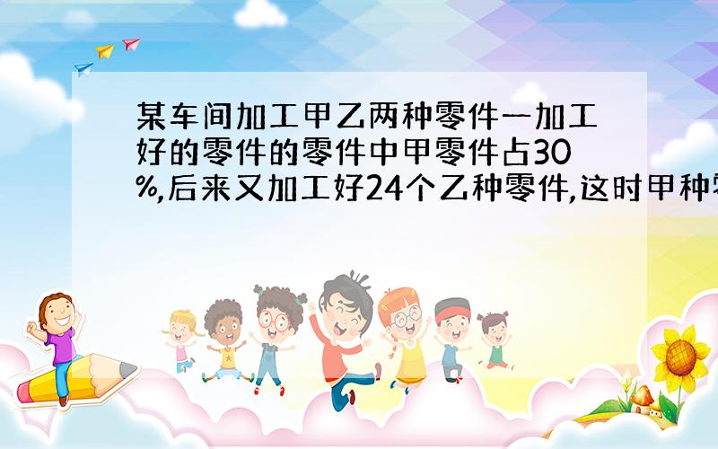 某车间加工甲乙两种零件一加工好的零件的零件中甲零件占30%,后来又加工好24个乙种零件,这时甲种零件占25%.那么巳加工